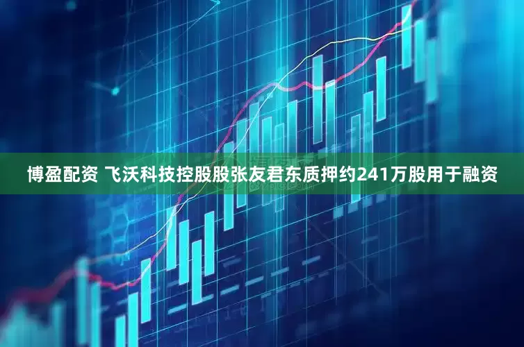 博盈配资 飞沃科技控股股张友君东质押约241万股用于融资