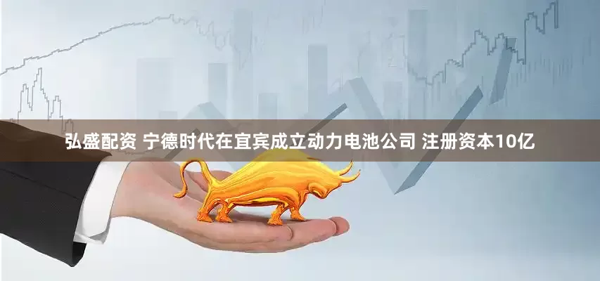 弘盛配资 宁德时代在宜宾成立动力电池公司 注册资本10亿