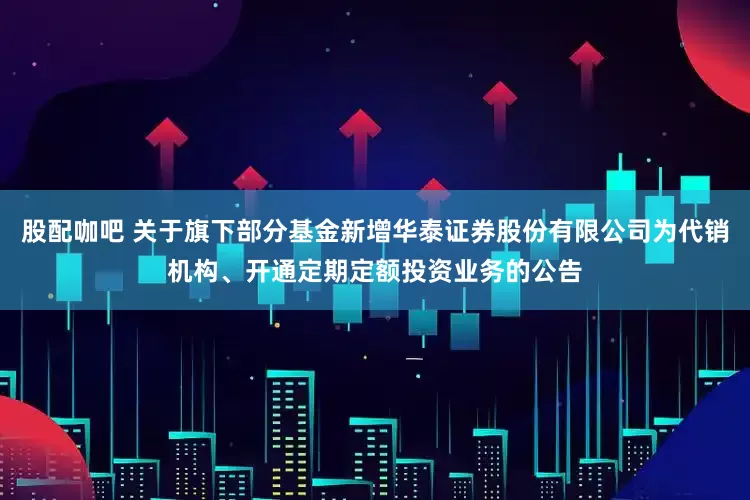 股配咖吧 关于旗下部分基金新增华泰证券股份有限公司为代销机构、开通定期定额投资业务的公告