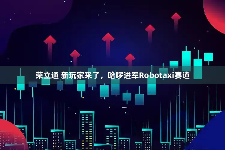 荣立通 新玩家来了，哈啰进军Robotaxi赛道