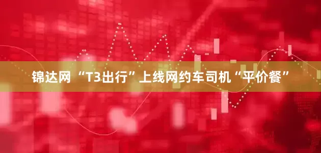 锦达网 “T3出行”上线网约车司机“平价餐”