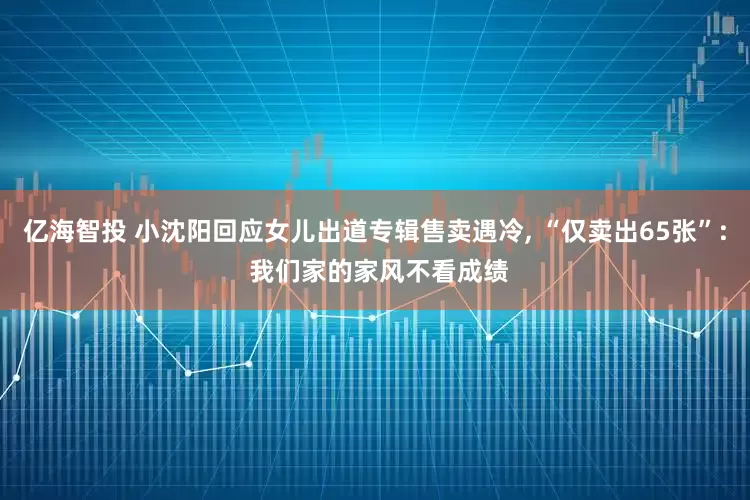 亿海智投 小沈阳回应女儿出道专辑售卖遇冷, “仅卖出65张”: 我们家的家风不看成绩