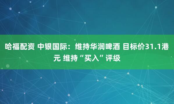 哈福配资 中银国际：维持华润啤酒 目标价31.1港元 维持“买入”评级