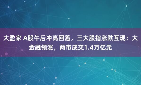 大盈家 A股午后冲高回落，三大股指涨跌互现：大金融领涨，两市成交1.4万亿元