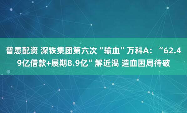 普患配资 深铁集团第六次“输血”万科A：“62.49亿借款+展期8.9亿”解近渴 造血困局待破