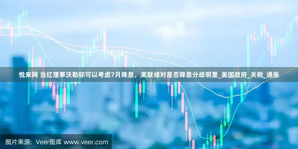 悦来网 当红理事沃勒称可以考虑7月降息，美联储对是否降息分歧明显_美国政府_关税_通胀