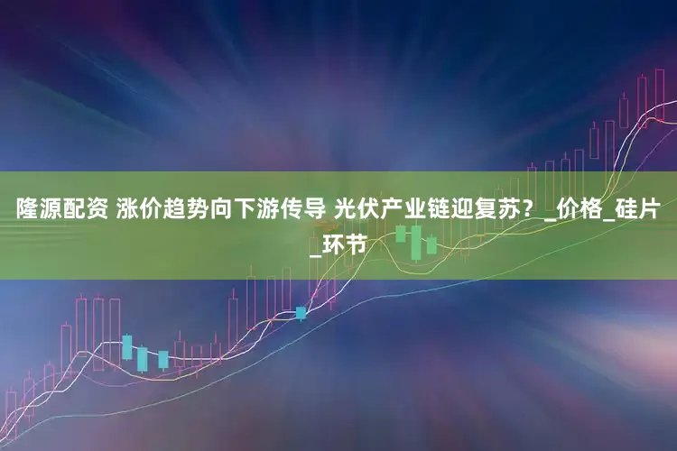 隆源配资 涨价趋势向下游传导 光伏产业链迎复苏？_价格_硅片_环节