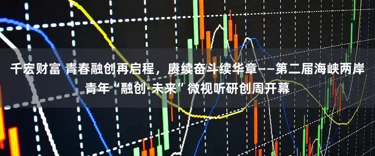 千宏财富 青春融创再启程，赓续奋斗续华章——第二届海峡两岸青年“融创·未来”微视听研创周开幕