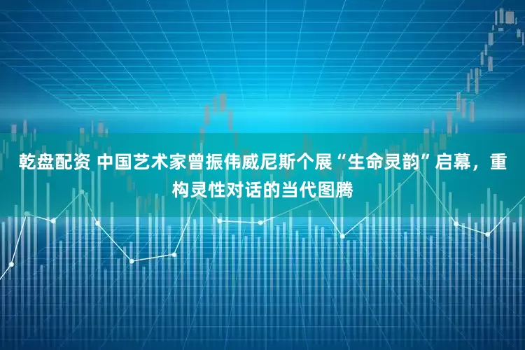 乾盘配资 中国艺术家曾振伟威尼斯个展“生命灵韵”启幕，重构灵性对话的当代图腾