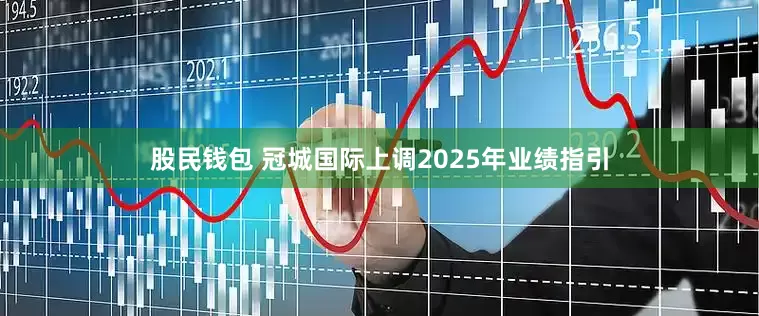 股民钱包 冠城国际上调2025年业绩指引