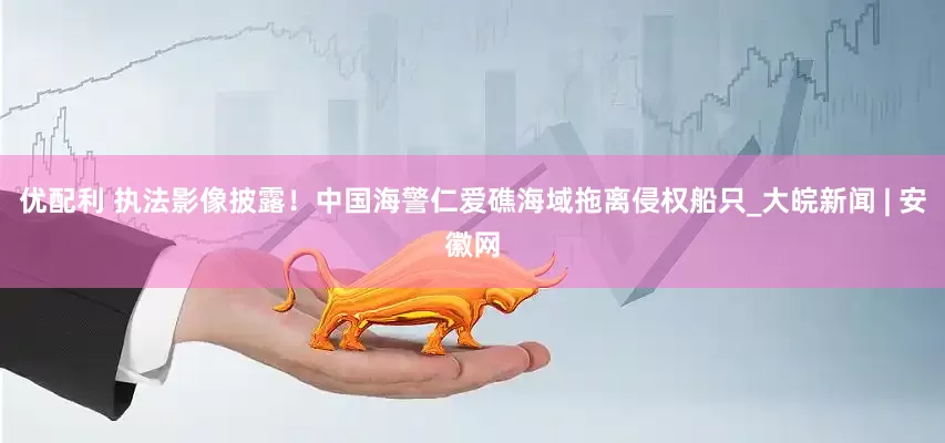 优配利 执法影像披露！中国海警仁爱礁海域拖离侵权船只_大皖新闻 | 安徽网