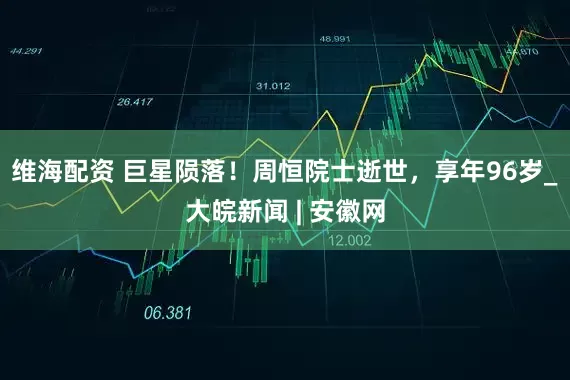 维海配资 巨星陨落！周恒院士逝世，享年96岁_大皖新闻 | 安徽网
