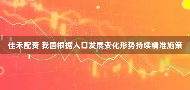 佳禾配资 我国根据人口发展变化形势持续精准施策