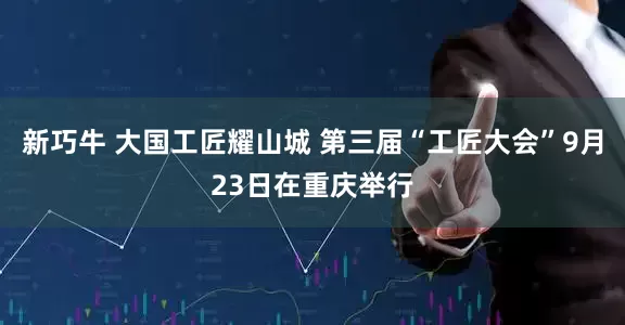 新巧牛 大国工匠耀山城 第三届“工匠大会”9月23日在重庆举行
