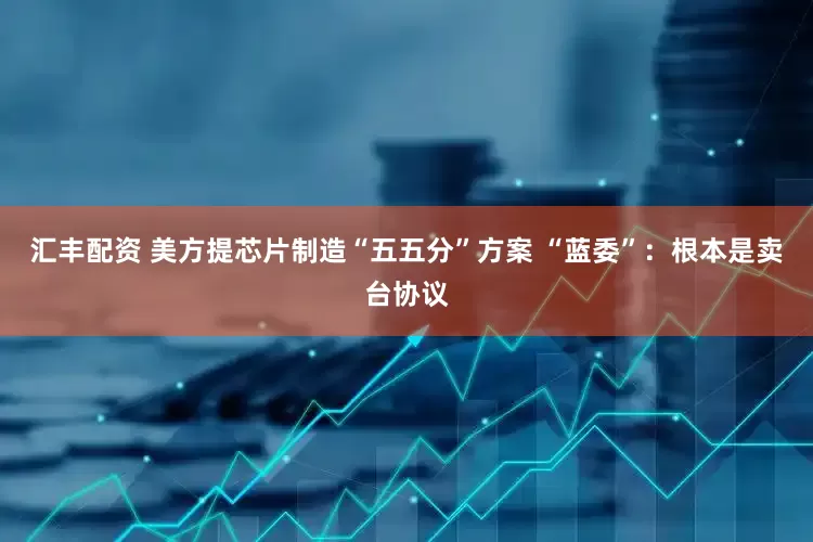 汇丰配资 美方提芯片制造“五五分”方案 “蓝委”：根本是卖台协议