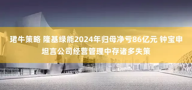 珺牛策略 隆基绿能2024年归母净亏86亿元 钟宝申坦言公司经营管理中存诸多失策