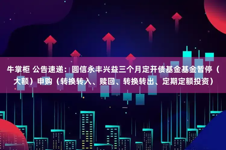 牛掌柜 公告速递：圆信永丰兴益三个月定开债基金基金暂停（大额）申购（转换转入、赎回、转换转出、定期定额投资）