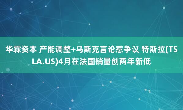 华霖资本 产能调整+马斯克言论惹争议 特斯拉(TSLA.US)4月在法国销量创两年新低
