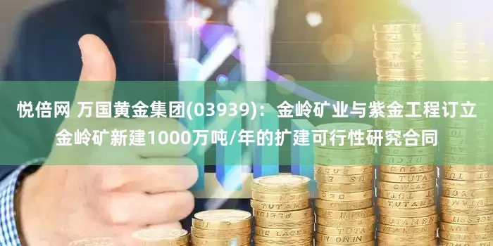 悦倍网 万国黄金集团(03939)：金岭矿业与紫金工程订立金岭矿新建1000万吨/年的扩建可行性研究合同