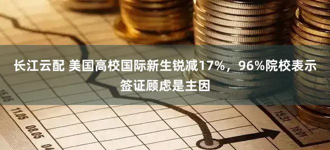 长江云配 美国高校国际新生锐减17%，96%院校表示签证顾虑是主因