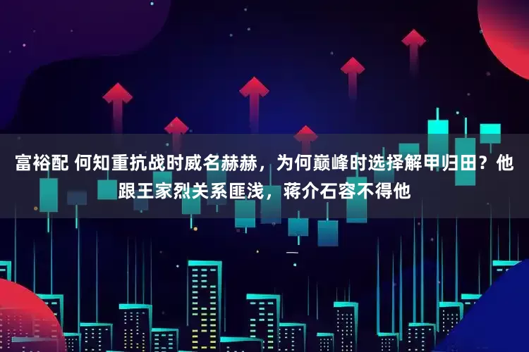 富裕配 何知重抗战时威名赫赫，为何巅峰时选择解甲归田？他跟王家烈关系匪浅，蒋介石容不得他