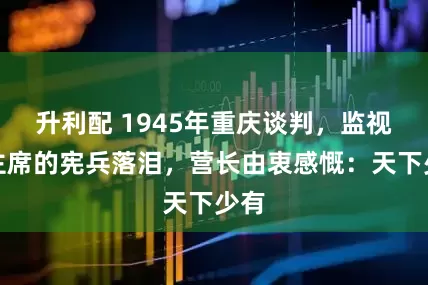 升利配 1945年重庆谈判，监视毛主席的宪兵落泪，营长由衷感慨：天下少有